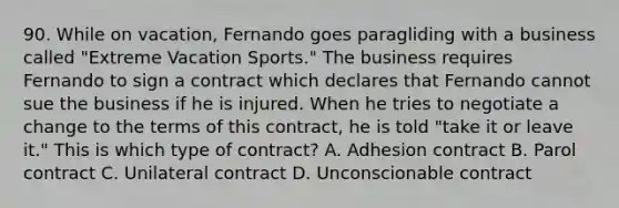 90. While on vacation, Fernando goes paragliding with a business called "Extreme Vacation Sports." The business requires Fernando to sign a contract which declares that Fernando cannot sue the business if he is injured. When he tries to negotiate a change to the terms of this contract, he is told "take it or leave it." This is which type of contract? A. Adhesion contract B. Parol contract C. Unilateral contract D. Unconscionable contract