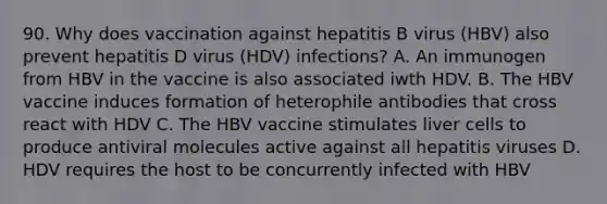 90. Why does vaccination against hepatitis B virus (HBV) also prevent hepatitis D virus (HDV) infections? A. An immunogen from HBV in the vaccine is also associated iwth HDV. B. The HBV vaccine induces formation of heterophile antibodies that cross react with HDV C. The HBV vaccine stimulates liver cells to produce antiviral molecules active against all hepatitis viruses D. HDV requires the host to be concurrently infected with HBV