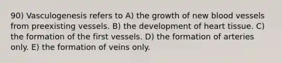 90) Vasculogenesis refers to A) the growth of new <a href='https://www.questionai.com/knowledge/kZJ3mNKN7P-blood-vessels' class='anchor-knowledge'>blood vessels</a> from preexisting vessels. B) the development of heart tissue. C) the formation of the first vessels. D) the formation of arteries only. E) the formation of veins only.