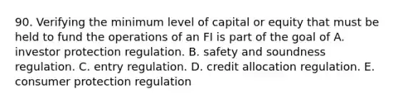 90. Verifying the minimum level of capital or equity that must be held to fund the operations of an FI is part of the goal of A. investor protection regulation. B. safety and soundness regulation. C. entry regulation. D. credit allocation regulation. E. consumer protection regulation