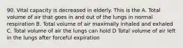 90. Vital capacity is decreased in elderly. This is the A. Total volume of air that goes in and out of the lungs in normal respiration B. Total volume of air maximally inhaled and exhaled C. Total volume of air the lungs can hold D Total volume of air left in the lungs after forceful expiration