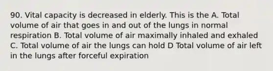 90. Vital capacity is decreased in elderly. This is the A. Total volume of air that goes in and out of the lungs in normal respiration B. Total volume of air maximally inhaled and exhaled C. Total volume of air the lungs can hold D Total volume of air left in the lungs after forceful expiration