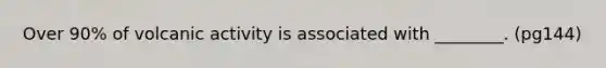 Over 90% of volcanic activity is associated with ________. (pg144)