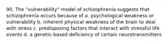 90. The "vulnerability" model of schizophrenia suggests that schizophrenia occurs because of a. psychological weakness or vulnerability b. inherent physical weakness of <a href='https://www.questionai.com/knowledge/kLMtJeqKp6-the-brain' class='anchor-knowledge'>the brain</a> to deal with stress c. predisposing factors that interact with stressful life events d. a genetic-based deficiency of certain neurotransmitters