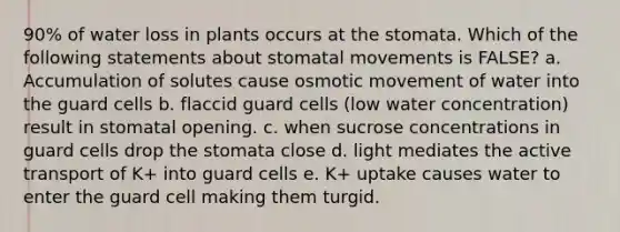 90% of water loss in plants occurs at the stomata. Which of the following statements about stomatal movements is FALSE? a. Accumulation of solutes cause osmotic movement of water into the guard cells b. flaccid guard cells (low water concentration) result in stomatal opening. c. when sucrose concentrations in guard cells drop the stomata close d. light mediates the active transport of K+ into guard cells e. K+ uptake causes water to enter the guard cell making them turgid.