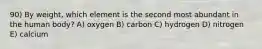 90) By weight, which element is the second most abundant in the human body? A) oxygen B) carbon C) hydrogen D) nitrogen E) calcium