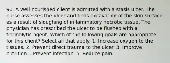 90. A well-nourished client is admitted with a stasis ulcer. The nurse assesses the ulcer and finds excavation of the skin surface as a result of sloughing of inflammatory necrotic tissue. The physician has prescribed the ulcer to be flushed with a fibrinolytic agent. Which of the following goals are appropriate for this client? Select all that apply. 1. Increase oxygen to the tissues. 2. Prevent direct trauma to the ulcer. 3. Improve nutrition. . Prevent infection. 5. Reduce pain.