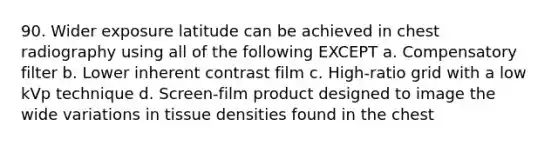 90. Wider exposure latitude can be achieved in chest radiography using all of the following EXCEPT a. Compensatory filter b. Lower inherent contrast film c. High-ratio grid with a low kVp technique d. Screen-film product designed to image the wide variations in tissue densities found in the chest