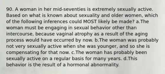 90. A woman in her mid-seventies is extremely sexually active. Based on what is known about sexuality and older women, which of the following inferences could MOST likely be made? a.The woman must be engaging in sexual behavior other than intercourse, because vaginal atrophy as a result of the aging process would have occurred by now. b.The woman was probably not very sexually active when she was younger, and so she is compensating for that now. c.The woman has probably been sexually active on a regular basis for many years. d.This behavior is the result of a hormonal abnormality.