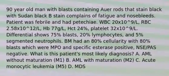 90 year old man with blasts containing Auer rods that stain black with Sudan black B stain complains of fatigue and nosebleeds. Patient was febrile and had petechiae. WBC 20x10^9/L, RBC 2.58x10^12/L, Hb 77g/L, Hct 24%, platelet 32x10^9/L. Differential shows 75% blasts, 20% lymphocytes, and 5% segmented neutrophils. BM had an 80% cellularity with 80% blasts which were MPO and specific esterase positive, NSE/PAS negative. What is this patient's most likely diagnosis? A. AML without maturation (M1) B. AML with maturation (M2) C. Acute monocytic leukemia (M5) D. MDS