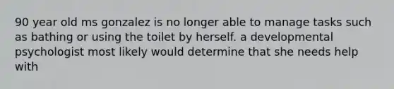 90 year old ms gonzalez is no longer able to manage tasks such as bathing or using the toilet by herself. a developmental psychologist most likely would determine that she needs help with