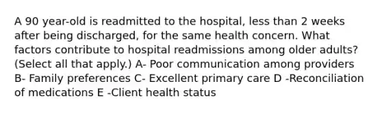 A 90 year-old is readmitted to the hospital, less than 2 weeks after being discharged, for the same health concern. What factors contribute to hospital readmissions among older adults? (Select all that apply.) A- Poor communication among providers B- Family preferences C- Excellent primary care D -Reconciliation of medications E -Client health status