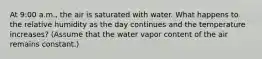 At 9:00 a.m., the air is saturated with water. What happens to the relative humidity as the day continues and the temperature increases? (Assume that the water vapor content of the air remains constant.)