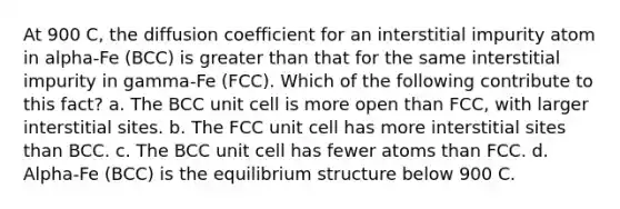 At 900 C, the diffusion coefficient for an interstitial impurity atom in alpha-Fe (BCC) is greater than that for the same interstitial impurity in gamma-Fe (FCC). Which of the following contribute to this fact? a. The BCC unit cell is more open than FCC, with larger interstitial sites. b. The FCC unit cell has more interstitial sites than BCC. c. The BCC unit cell has fewer atoms than FCC. d. Alpha-Fe (BCC) is the equilibrium structure below 900 C.