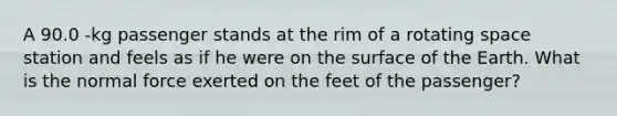 A 90.0 -kg passenger stands at the rim of a rotating space station and feels as if he were on the surface of the Earth. What is the normal force exerted on the feet of the passenger?