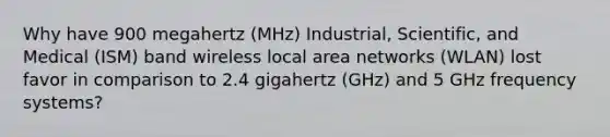 Why have 900 megahertz (MHz) Industrial, Scientific, and Medical (ISM) band wireless local area networks (WLAN) lost favor in comparison to 2.4 gigahertz (GHz) and 5 GHz frequency systems?