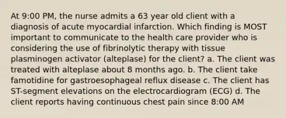 At 9:00 PM, the nurse admits a 63 year old client with a diagnosis of acute myocardial infarction. Which finding is MOST important to communicate to the health care provider who is considering the use of fibrinolytic therapy with tissue plasminogen activator (alteplase) for the client? a. The client was treated with alteplase about 8 months ago. b. The client take famotidine for gastroesophageal reflux disease c. The client has ST-segment elevations on the electrocardiogram (ECG) d. The client reports having continuous chest pain since 8:00 AM