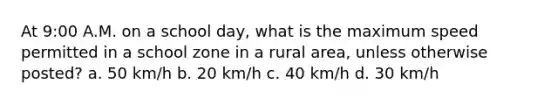 At 9:00 A.M. on a school day, what is the maximum speed permitted in a school zone in a rural area, unless otherwise posted? a. 50 km/h b. 20 km/h c. 40 km/h d. 30 km/h