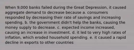 When 9,000 banks failed during the Great Depression, it caused aggregate demand to decrease because a. consumers responded by decreasing their rate of savings and increasing spending. b. the government didn't help the banks, causing the money supply to decrease. c. expected income increased, causing an increase in investment. d. it led to very high rates of inflation, which eroded household spending. e. it caused a rapid decline in exports to other countries