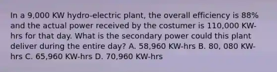 In a 9,000 KW hydro-electric plant, the overall efficiency is 88% and the actual power received by the costumer is 110,000 KW-hrs for that day. What is the secondary power could this plant deliver during the entire day? A. 58,960 KW-hrs B. 80, 080 KW-hrs C. 65,960 KW-hrs D. 70,960 KW-hrs