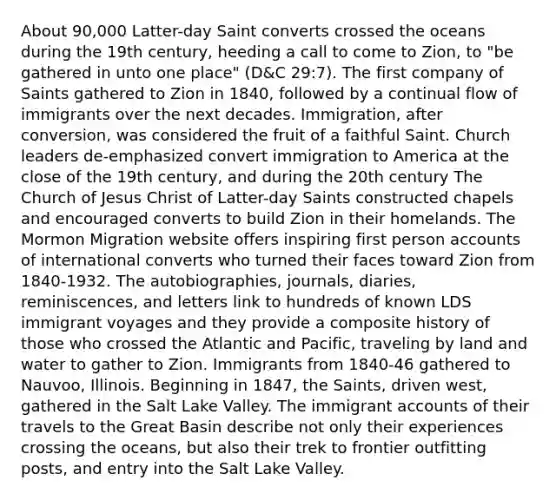 About 90,000 Latter-day Saint converts crossed the oceans during the 19th century, heeding a call to come to Zion, to "be gathered in unto one place" (D&C 29:7). The first company of Saints gathered to Zion in 1840, followed by a continual flow of immigrants over the next decades. Immigration, after conversion, was considered the fruit of a faithful Saint. Church leaders de-emphasized convert immigration to America at the close of the 19th century, and during the 20th century The Church of Jesus Christ of Latter-day Saints constructed chapels and encouraged converts to build Zion in their homelands. The Mormon Migration website offers inspiring first person accounts of international converts who turned their faces toward Zion from 1840-1932. The autobiographies, journals, diaries, reminiscences, and letters link to hundreds of known LDS immigrant voyages and they provide a composite history of those who crossed the Atlantic and Pacific, traveling by land and water to gather to Zion. Immigrants from 1840-46 gathered to Nauvoo, Illinois. Beginning in 1847, the Saints, driven west, gathered in the Salt Lake Valley. The immigrant accounts of their travels to the Great Basin describe not only their experiences crossing the oceans, but also their trek to frontier outfitting posts, and entry into the Salt Lake Valley.