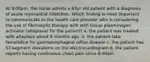 At 9:00pm, the nurse admits a 63yr old patient with a diagnosis of acute myocardial infarction. Which finding is most important to communicate to the health care provider who is considering the use of fibrinolytic therapy with with tissue plasminogen activator (alteplase) for the patient? a. the patient was treated with alteplase about 8 months ago. b. the patient take famotidine for gastroesophageal reflux disease c. the patient has ST-segment elevations on the electrocardiogram d. the patient reports having continuous chest pain since 8:00am