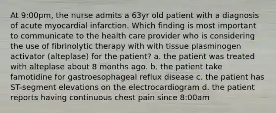 At 9:00pm, the nurse admits a 63yr old patient with a diagnosis of acute myocardial infarction. Which finding is most important to communicate to the health care provider who is considering the use of fibrinolytic therapy with with tissue plasminogen activator (alteplase) for the patient? a. the patient was treated with alteplase about 8 months ago. b. the patient take famotidine for gastroesophageal reflux disease c. the patient has ST-segment elevations on the electrocardiogram d. the patient reports having continuous chest pain since 8:00am