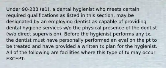 Under 90-233 (a1), a dental hygienist who meets certain required qualifications as listed in this section, may be designated by an employing dentist as capable of providing dental hygiene services w/o the physical presence of the dentist (w/o direct supervision). Before the hygienist performs any tx, the dentist must have personally performed an eval on the pt to be treated and have provided a written tx plan for the hygienist. All of the following are facilities where this type of tx may occur EXCEPT: