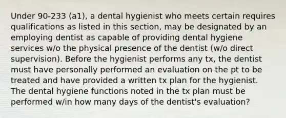 Under 90-233 (a1), a dental hygienist who meets certain requires qualifications as listed in this section, may be designated by an employing dentist as capable of providing dental hygiene services w/o the physical presence of the dentist (w/o direct supervision). Before the hygienist performs any tx, the dentist must have personally performed an evaluation on the pt to be treated and have provided a written tx plan for the hygienist. The dental hygiene functions noted in the tx plan must be performed w/in how many days of the dentist's evaluation?