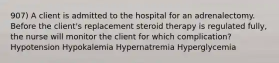 907) A client is admitted to the hospital for an adrenalectomy. Before the client's replacement steroid therapy is regulated fully, the nurse will monitor the client for which complication? Hypotension Hypokalemia Hypernatremia Hyperglycemia