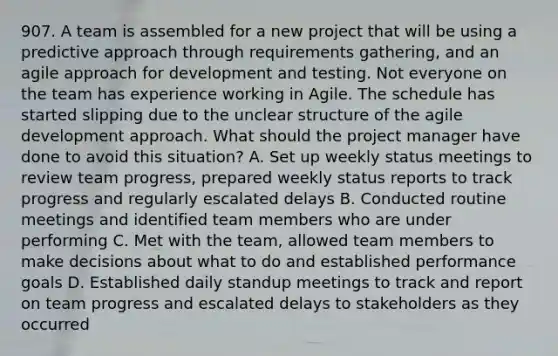 907. A team is assembled for a new project that will be using a predictive approach through requirements gathering, and an agile approach for development and testing. Not everyone on the team has experience working in Agile. The schedule has started slipping due to the unclear structure of the agile development approach. What should the project manager have done to avoid this situation? A. Set up weekly status meetings to review team progress, prepared weekly status reports to track progress and regularly escalated delays B. Conducted routine meetings and identified team members who are under performing C. Met with the team, allowed team members to make decisions about what to do and established performance goals D. Established daily standup meetings to track and report on team progress and escalated delays to stakeholders as they occurred