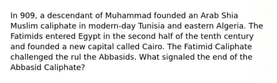 In 909, a descendant of Muhammad founded an Arab Shia Muslim caliphate in modern-day Tunisia and eastern Algeria. The Fatimids entered Egypt in the second half of the tenth century and founded a new capital called Cairo. The Fatimid Caliphate challenged the rul the Abbasids. What signaled the end of the Abbasid Caliphate?