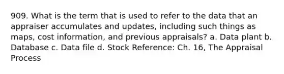 909. What is the term that is used to refer to the data that an appraiser accumulates and updates, including such things as maps, cost information, and previous appraisals? a. Data plant b. Database c. Data file d. Stock Reference: Ch. 16, The Appraisal Process