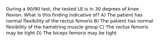 During a 90/90 test, the tested LE is in 30 degrees of knee flexion. What is this finding indicative of? A) The patient has normal flexibility of the rectus femoris B) The patient has normal flexibility of the hamstring muscle group C) The rectus femoris may be tight D) The biceps femoris may be tight