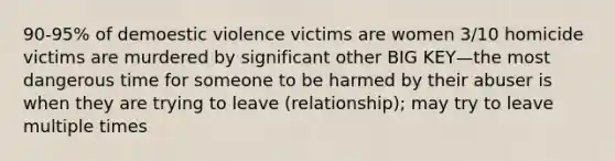 90-95% of demoestic violence victims are women 3/10 homicide victims are murdered by significant other BIG KEY—the most dangerous time for someone to be harmed by their abuser is when they are trying to leave (relationship); may try to leave multiple times