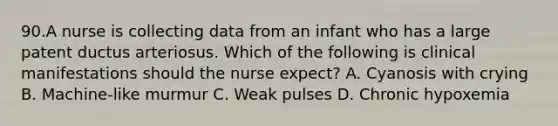 90.A nurse is collecting data from an infant who has a large patent ductus arteriosus. Which of the following is clinical manifestations should the nurse expect? A. Cyanosis with crying B. Machine-like murmur C. Weak pulses D. Chronic hypoxemia