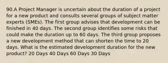 90.A Project Manager is uncertain about the duration of a project for a new product and consults several groups of subject matter experts (SMEs). The first group advises that development can be finished in 40 days. The second group identifies some risks that could make the duration up to 60 days. The third group proposes a new development method that can shorten the time to 20 days. What is the estimated development duration for the new product? 20 Days 40 Days 60 Days 30 Days