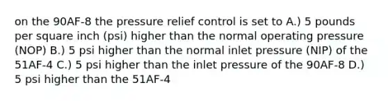 on the 90AF-8 the pressure relief control is set to A.) 5 pounds per square inch (psi) higher than the normal operating pressure (NOP) B.) 5 psi higher than the normal inlet pressure (NIP) of the 51AF-4 C.) 5 psi higher than the inlet pressure of the 90AF-8 D.) 5 psi higher than the 51AF-4