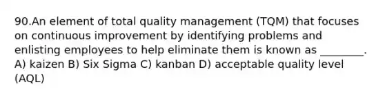 90.An element of total quality management (TQM) that focuses on continuous improvement by identifying problems and enlisting employees to help eliminate them is known as ________. A) kaizen B) Six Sigma C) kanban D) acceptable quality level (AQL)