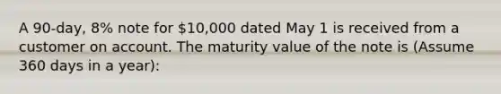 A 90-day, 8% note for 10,000 dated May 1 is received from a customer on account. The maturity value of the note is (Assume 360 days in a year):