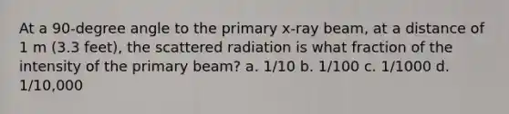 At a 90-degree angle to the primary x-ray beam, at a distance of 1 m (3.3 feet), the scattered radiation is what fraction of the intensity of the primary beam? a. 1/10 b. 1/100 c. 1/1000 d. 1/10,000