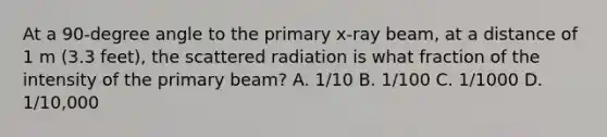 At a 90-degree angle to the primary x-ray beam, at a distance of 1 m (3.3 feet), the scattered radiation is what fraction of the intensity of the primary beam? A. 1/10 B. 1/100 C. 1/1000 D. 1/10,000