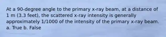 At a 90-degree angle to the primary x-ray beam, at a distance of 1 m (3.3 feet), the scattered x-ray intensity is generally approximately 1/1000 of the intensity of the primary x-ray beam. a. True b. False