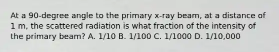 At a 90-degree angle to the primary x-ray beam, at a distance of 1 m, the scattered radiation is what fraction of the intensity of the primary beam? A. 1/10 B. 1/100 C. 1/1000 D. 1/10,000