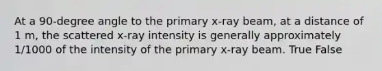 At a 90-degree angle to the primary x-ray beam, at a distance of 1 m, the scattered x-ray intensity is generally approximately 1/1000 of the intensity of the primary x-ray beam. True False