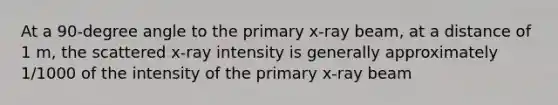 At a 90-degree angle to the primary x-ray beam, at a distance of 1 m, the scattered x-ray intensity is generally approximately 1/1000 of the intensity of the primary x-ray beam