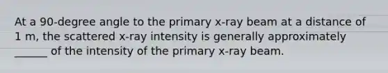 At a 90-degree angle to the primary x-ray beam at a distance of 1 m, the scattered x-ray intensity is generally approximately ______ of the intensity of the primary x-ray beam.