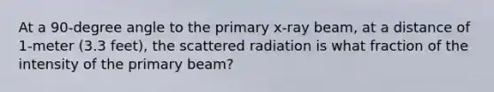 At a 90-degree angle to the primary x-ray beam, at a distance of 1-meter (3.3 feet), the scattered radiation is what fraction of the intensity of the primary beam?