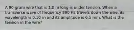 A 90-gram wire that is 1.0 m long is under tension. When a transverse wave of frequency 890 Hz travels down the wire, its wavelength is 0.10 m and its amplitude is 6.5 mm. What is the tension in the wire?