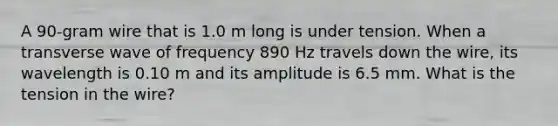 A 90-gram wire that is 1.0 m long is under tension. When a transverse wave of frequency 890 Hz travels down the wire, its wavelength is 0.10 m and its amplitude is 6.5 mm. What is the tension in the wire?